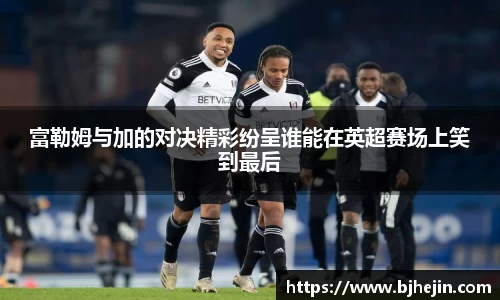 富勒姆与加的对决精彩纷呈谁能在英超赛场上笑到最后